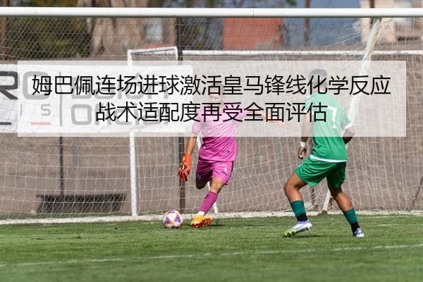 姆巴佩连场进球激活皇马锋线化学反应战术适配度再受全面评估