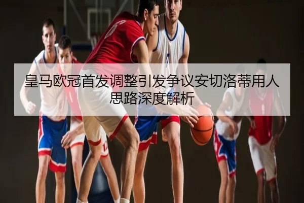 皇马欧冠首发调整引发争议安切洛蒂用人思路深度解析