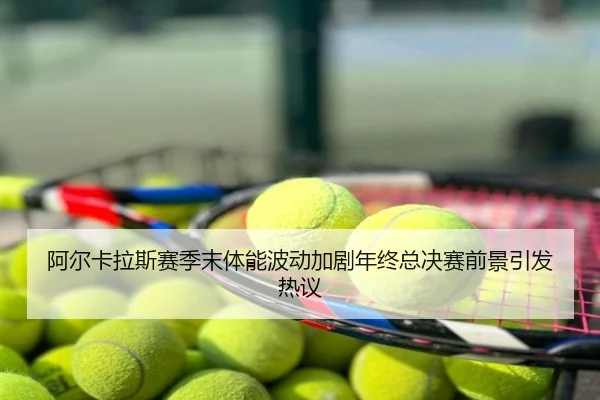 阿尔卡拉斯赛季末体能波动加剧年终总决赛前景引发热议（ly）